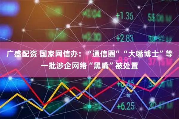 广盛配资 国家网信办：“通信圈”“大嘴博士”等一批涉企网络“黑嘴”被处置