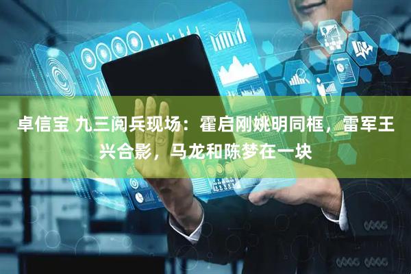 卓信宝 九三阅兵现场：霍启刚姚明同框，雷军王兴合影，马龙和陈梦在一块