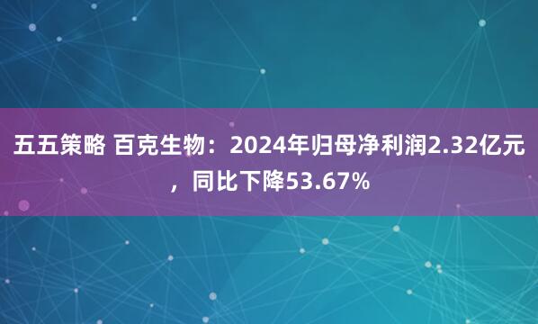 五五策略 百克生物：2024年归母净利润2.32亿元，同比下降53.67%