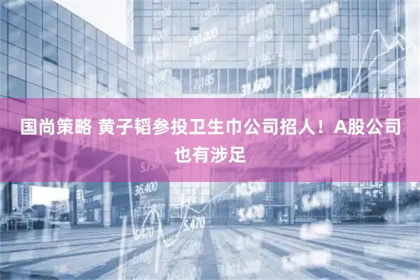 国尚策略 黄子韬参投卫生巾公司招人！A股公司也有涉足