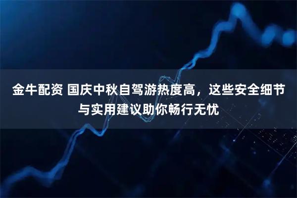 金牛配资 国庆中秋自驾游热度高，这些安全细节与实用建议助你畅行无忧