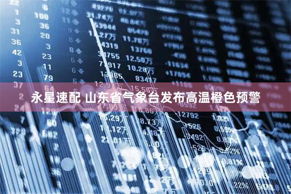 永星速配 山东省气象台发布高温橙色预警
