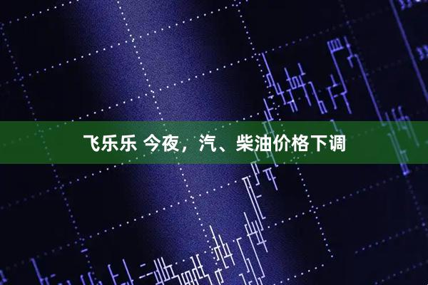 飞乐乐 今夜，汽、柴油价格下调