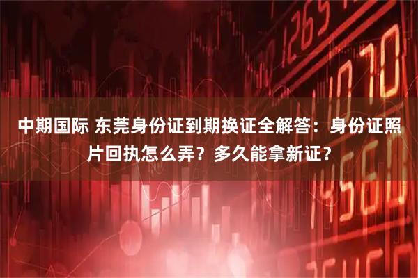 中期国际 东莞身份证到期换证全解答:身份证照片回执怎么弄?多久能拿新证?