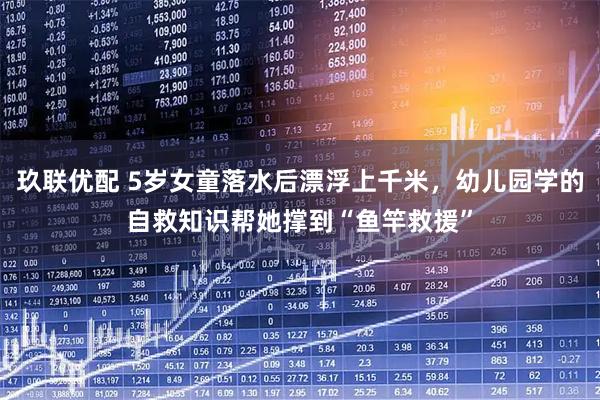 玖联优配 5岁女童落水后漂浮上千米,幼儿园学的自救知识帮她撑到“鱼竿救援”