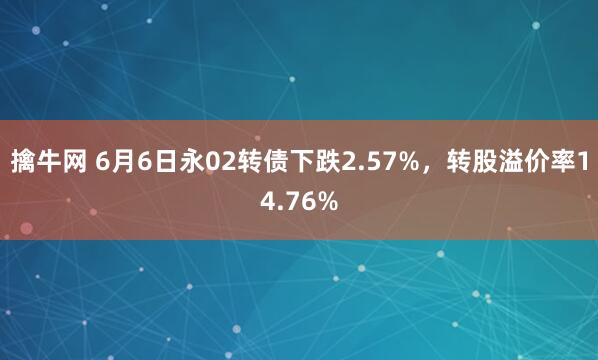 擒牛网 6月6日永02转债下跌2.57%，转股溢价率14.76%