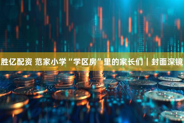 胜亿配资 范家小学“学区房”里的家长们｜封面深镜