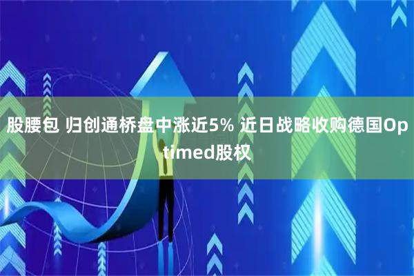 股腰包 归创通桥盘中涨近5% 近日战略收购德国Optimed股权