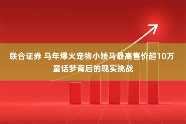 联合证券 马年爆火宠物小矮马最高售价超10万 童话梦背后的现实挑战