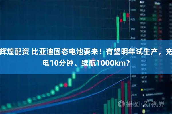 辉煌配资 比亚迪固态电池要来!有望明年试生产,充电10分钟、续航1000km?