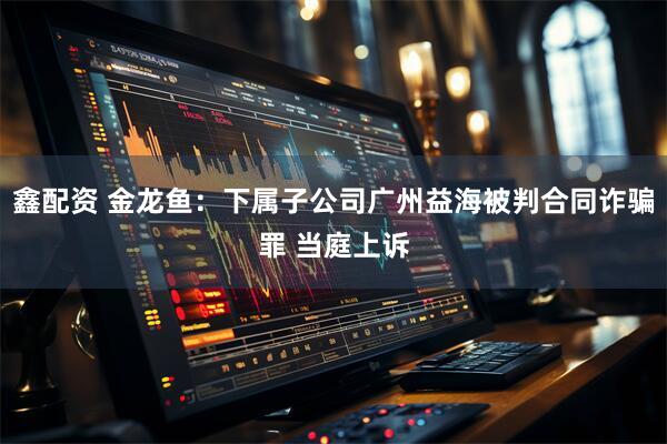 鑫配资 金龙鱼：下属子公司广州益海被判合同诈骗罪 当庭上诉