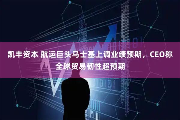 凯丰资本 航运巨头马士基上调业绩预期,CEO称全球贸易韧性超预期