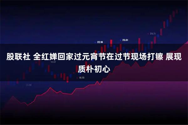 股联社 全红婵回家过元宵节在过节现场打镲 展现质朴初心