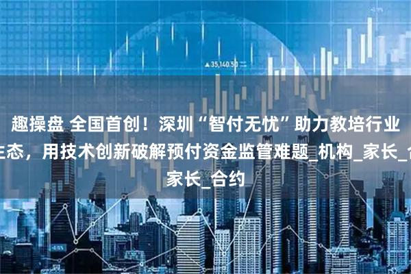 趣操盘 全国首创!深圳“智付无忧”助力教培行业新生态,用技术创新破解预付资金监管难题_机构_家长_合约