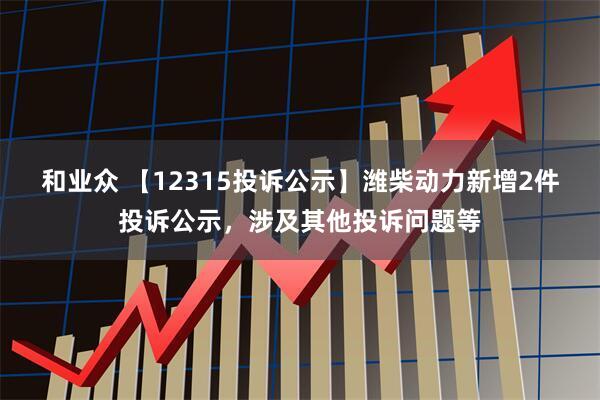 和业众 【12315投诉公示】潍柴动力新增2件投诉公示，涉及其他投诉问题等