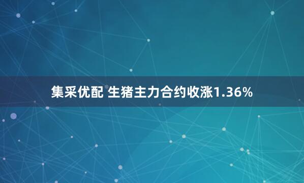集采优配 生猪主力合约收涨1.36%