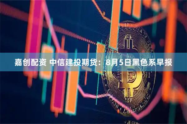 嘉创配资 中信建投期货：8月5日黑色系早报