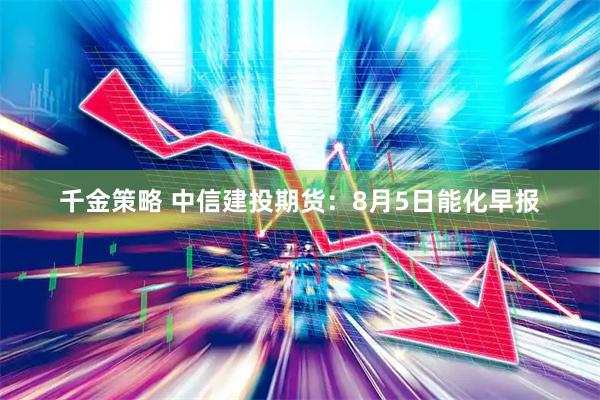 千金策略 中信建投期货：8月5日能化早报