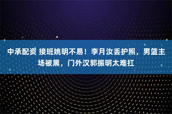中承配资 接班姚明不易！李月汝丢护照，男篮主场被黑，门外汉郭振明太难扛